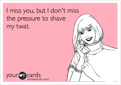 I miss you, but I don't miss
the pressure to shave
my twat. 