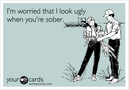 I'm worried that I look ugly
when you're sober.