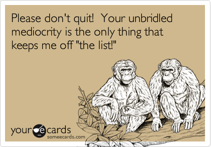 Please don't quit!  Your unbridled mediocrity is the only thing that keeps me off "the list!"