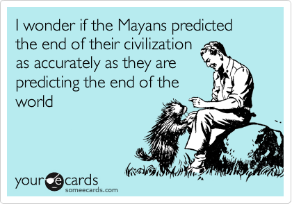 I wonder if the Mayans predicted the end of their civilization
as accurately as they are
predicting the end of the
world