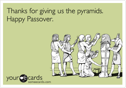 Thanks for giving us the pyramids.
Happy Passover.