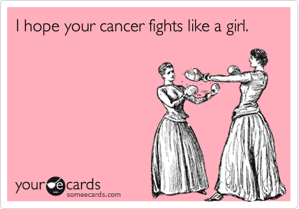 I hope your cancer fights like a girl.