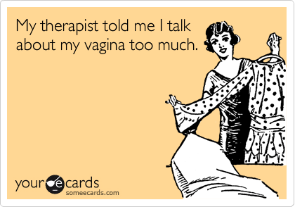 My therapist told me I talkabout my vagina too much.