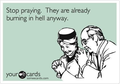 Stop praying.  They are already burning in hell anyway.