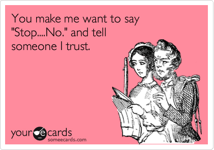 You make me want to say "Stop....No." and tell 
someone I trust.