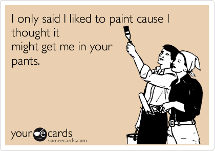 I only said I liked to paint cause I
thought it
might get me in your
pants.