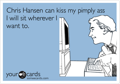 Chris Hansen can kiss my pimply ass I will sit wherever Iwant to.