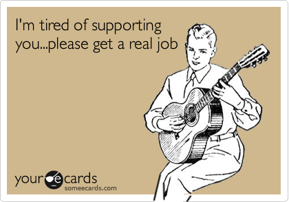 I'm tired of supporting
you...please get a real job