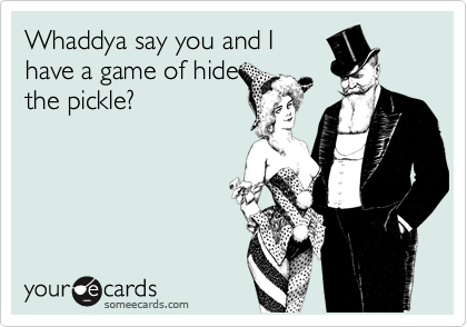 Whaddya say you and I
have a game of hide
the pickle?