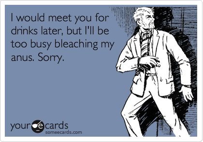 I would meet you for
drinks later, but I'll be
too busy bleaching my
anus. Sorry.
