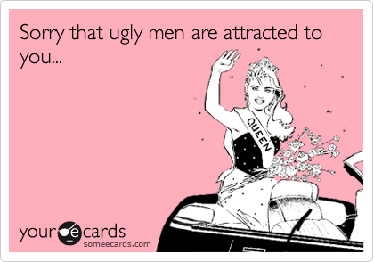 Sorry that ugly men are attracted to you...