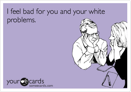 I feel bad for you and your white problems.