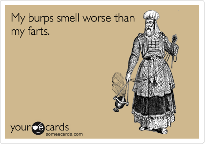 My burps smell worse thanmy farts.