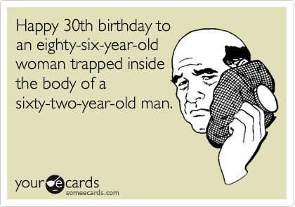Happy 30th birthday to
an eighty-six-year-old
woman trapped inside
the body of a
sixty-two-year-old man.