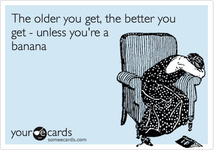 The older you get, the better you get - unless you're a
banana