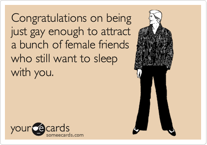 Congratulations on being
just gay enough to attract
a bunch of female friends
who still want to sleep
with you.