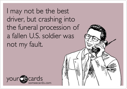 I may not be the best driver, but crashing intothe funeral procession of a fallen U.S. soldier wasnot my fault.