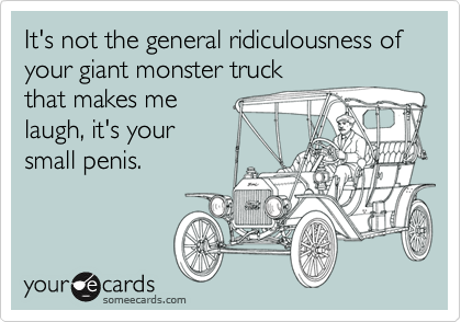 It's not the general ridiculousness of your giant monster truck
that makes me
laugh, it's your
small penis.