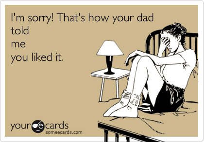 I'm sorry! That's how your dad
told
me
you liked it.