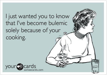
I just wanted you to know
that I've become bulemic
solely because of your
cooking.