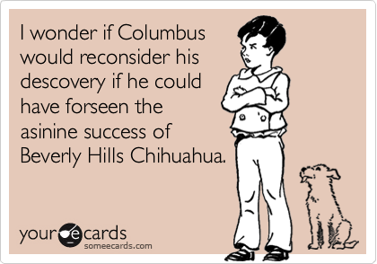 I wonder if Columbus
would reconsider his
descovery if he could
have forseen the
asinine success of
Beverly Hills Chihuahua.