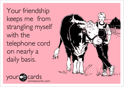 Your friendship
keeps me  from
strangling myself
with the
telephone cord
on nearly a
daily basis.
