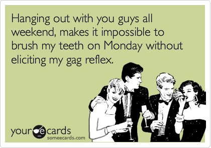 Hanging out with you guys all weekend, makes it impossible to brush my teeth on Monday without eliciting my gag reflex.