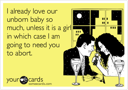 I already love our
unborn baby so
much, unless it is a girl
in which case I am
going to need you
to abort.