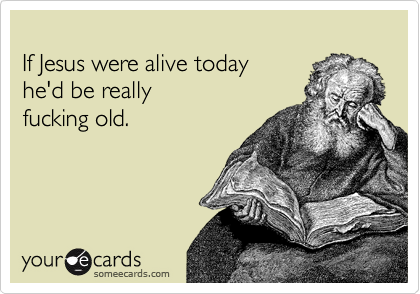 
If Jesus were alive today
he'd be really
fucking old.