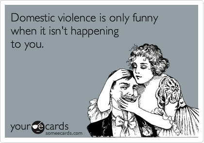 Domestic violence is only funny
when it isn't happening 
to you.