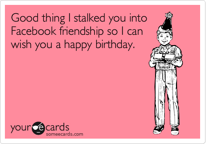 Good thing I stalked you into
Facebook friendship so I can
wish you a happy birthday.