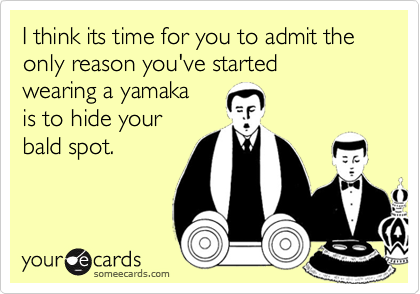 I think its time for you to admit the only reason you've started
wearing a yamaka
is to hide your
bald spot.