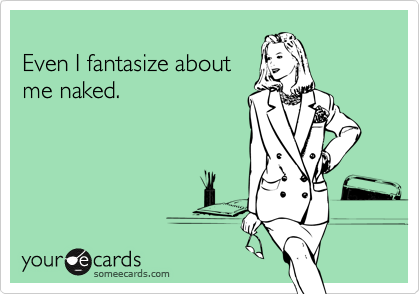 
Even I fantasize about
me naked.