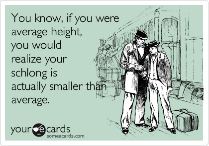 You know, if you were
average height,
you would
realize your
schlong is
actually smaller than
average.
