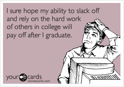 I sure hope my ability to slack off and rely on the hard work
of others in college will
pay off after I graduate.