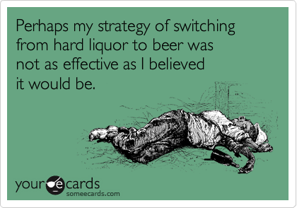 Perhaps my strategy of switching from hard liquor to beer was
not as effective as I believed 
it would be.