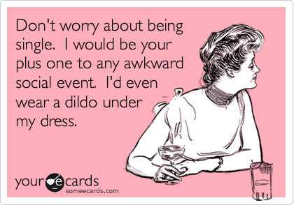 Don't worry about beingsingle.  I would be yourplus one to any awkward social event.  I'd even wear a dildo undermy dress.