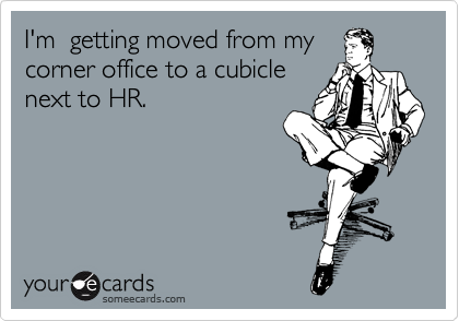 I'm  getting moved from my 
corner office to a cubicle
next to HR. 
