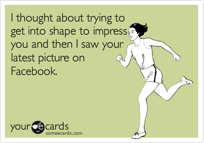 I thought about trying to get into shape to impressyou and then I saw yourlatest picture onFacebook.