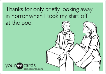 Thanks for only briefly looking away in horror when I took my shirt off at the pool today.