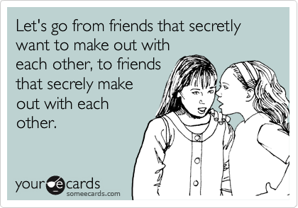 Let's go from friends that secretly want to make out with
each other, to friends
that secrely make
out with each
other.