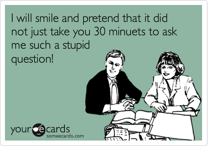 I will smile and pretend that it did not just take you 30 minuets to ask me such a stupidquestion!