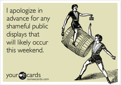 I apologize in
advance for any
shameful public
displays that
will likely occur
this weekend.