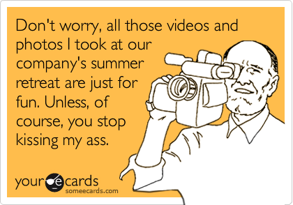 Don't worry, all those videos and photos I took at our
company's summer
retreat are just for
fun. Unless, of
course, you stop
kissing my ass.