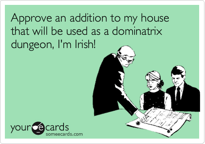 Approve an addition to my house that will be used as a dominatrix dungeon, I'm Irish!