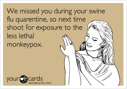 We missed you during your swine flu quarentine, so next time
shoot for exposure to the
less lethal
monkeypox.