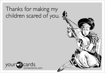 Thanks for making my
children scared of you.
