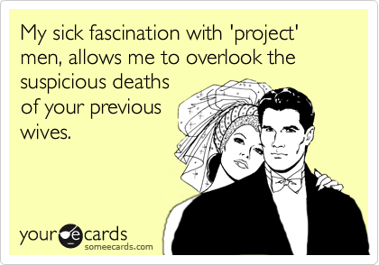 My sick fascination with 'project' men, allows me to overlook the suspicious deathsof your previouswives.