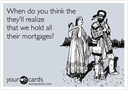 When do you think the
they'll realize
that we hold all
their mortgages?