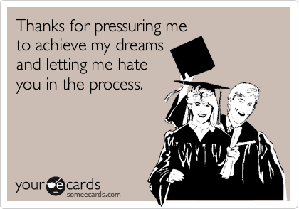 Thanks for pressuring me
to achieve my dreams
and letting me hate
you in the process.